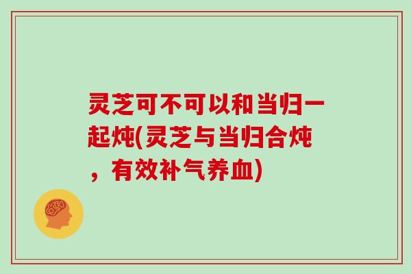 灵芝可不可以和当归一起炖(灵芝与当归合炖,有效) 灵芝可不可以和当归一起炖(灵芝与当归合炖,有效)
