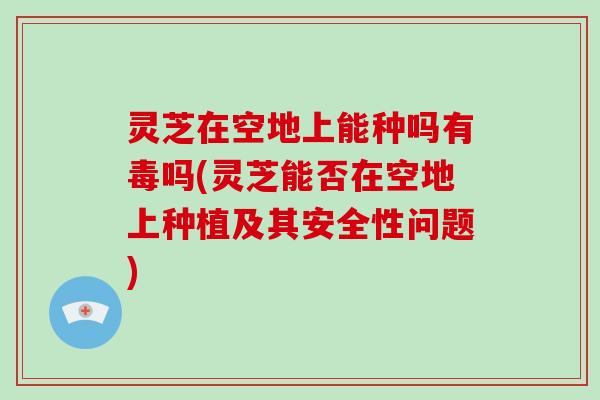 灵芝在空地上能种吗有毒吗(灵芝能否在空地上种植及其安全性问题) 灵芝在空地上能种吗有毒吗(灵芝能否在空地上种植及其安全性问题)