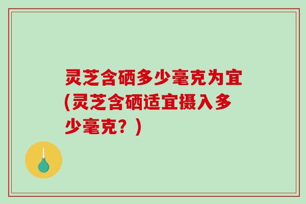 灵芝含硒多少毫克为宜(灵芝含硒适宜摄入多少毫克?) 灵芝含硒多少毫克为宜(灵芝含硒适宜摄入多少毫克?)