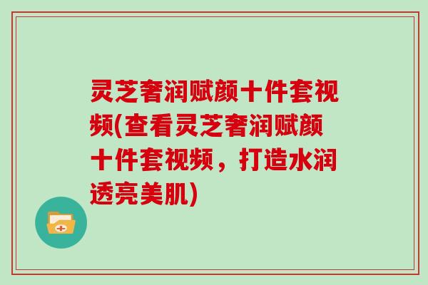 灵芝奢润赋颜十件套视频(查看灵芝奢润赋颜十件套视频,打造水润透亮美肌) 灵芝奢润赋颜十件套视频(查看灵芝奢润赋颜十件套视频,打造水润透亮美肌)