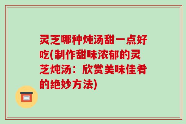灵芝哪种炖汤甜一点好吃(制作甜味浓郁的灵芝炖汤:欣赏美味佳肴的绝妙方法) 灵芝哪种炖汤甜一点好吃(制作甜味浓郁的灵芝炖汤:欣赏美味佳肴的绝妙方法)