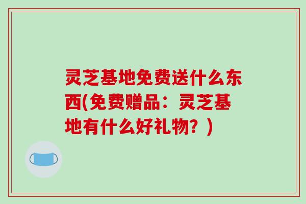 灵芝基地免费送什么东西(免费赠品:灵芝基地有什么好礼物?) 灵芝基地免费送什么东西(免费赠品:灵芝基地有什么好礼物?)