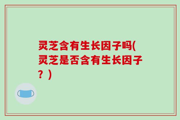 灵芝含有生长因子吗(灵芝是否含有生长因子?) 灵芝含有生长因子吗(灵芝是否含有生长因子?)