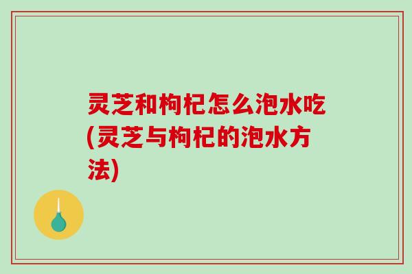 灵芝和枸杞怎么泡水吃(灵芝与枸杞的泡水方法) 灵芝和枸杞怎么泡水吃(灵芝与枸杞的泡水方法)
