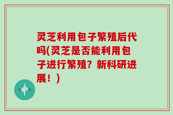 灵芝利用包子繁殖后代吗(灵芝是否能利用包子进行繁殖?新科研进展!) 灵芝利用包子繁殖后代吗(灵芝是否能利用包子进行繁殖?新科研进展!)