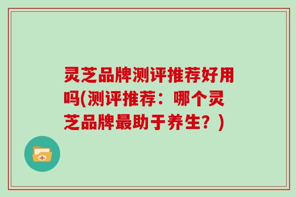 灵芝品牌测评推荐好用吗(测评推荐:哪个灵芝品牌助于养生?) 灵芝品牌测评推荐好用吗(测评推荐:哪个灵芝品牌助于养生?)