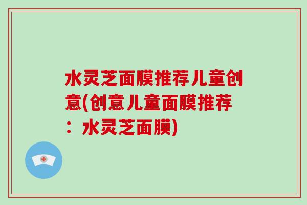 水灵芝面膜推荐儿童创意(创意儿童面膜推荐:水灵芝面膜) 水灵芝面膜推荐儿童创意(创意儿童面膜推荐:水灵芝面膜)
