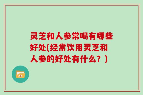 灵芝和人参常喝有哪些好处(经常饮用灵芝和人参的好处有什么?) 灵芝和人参常喝有哪些好处(经常饮用灵芝和人参的好处有什么?)