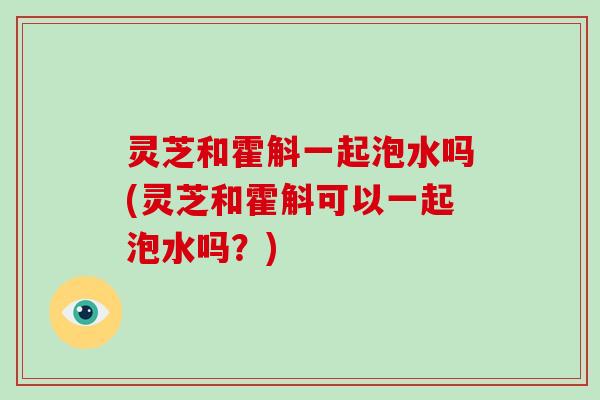 灵芝和霍斛一起泡水吗(灵芝和霍斛可以一起泡水吗?) 灵芝和霍斛一起泡水吗(灵芝和霍斛可以一起泡水吗?)