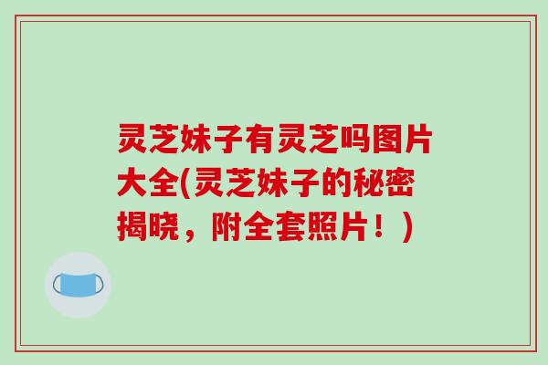 灵芝妹子有灵芝吗图片大全(灵芝妹子的秘密揭晓,附全套照片!) 灵芝妹子有灵芝吗图片大全(灵芝妹子的秘密揭晓,附全套照片!)