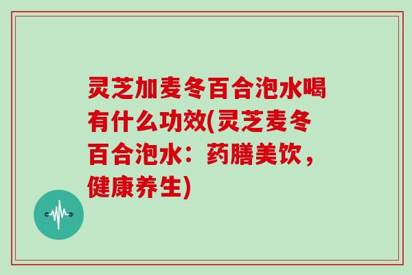 灵芝加麦冬百合泡水喝有什么功效(灵芝麦冬百合泡水:药膳美饮,健康养生) 灵芝加麦冬百合泡水喝有什么功效(灵芝麦冬百合泡水:药膳美饮,健康养生)