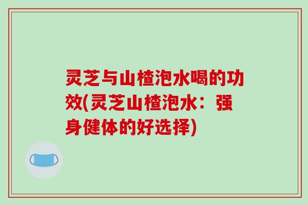 灵芝与山楂泡水喝的功效(灵芝山楂泡水:强身健体的好选择) 灵芝与山楂泡水喝的功效(灵芝山楂泡水:强身健体的好选择)