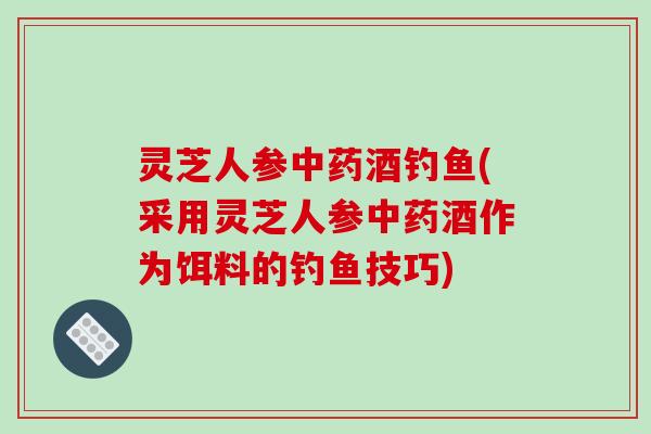 灵芝人参酒钓鱼(采用灵芝人参酒作为饵料的钓鱼技巧) 灵芝人参酒钓鱼(采用灵芝人参酒作为饵料的钓鱼技巧)