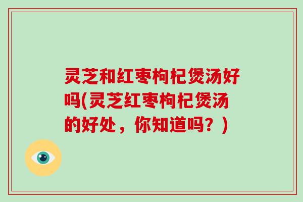 灵芝和红枣枸杞煲汤好吗(灵芝红枣枸杞煲汤的好处,你知道吗?) 灵芝和红枣枸杞煲汤好吗(灵芝红枣枸杞煲汤的好处,你知道吗?)