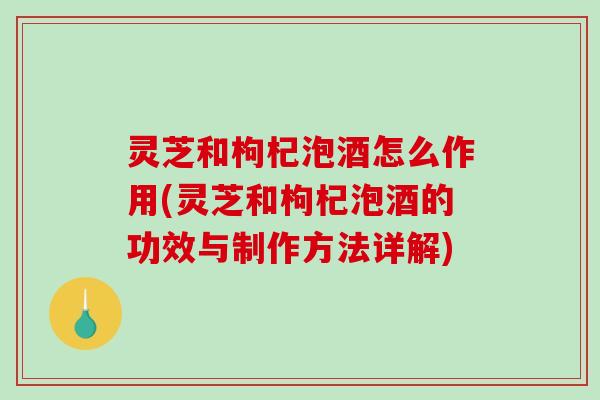 灵芝和枸杞泡酒怎么作用(灵芝和枸杞泡酒的功效与制作方法详解) 灵芝和枸杞泡酒怎么作用(灵芝和枸杞泡酒的功效与制作方法详解)