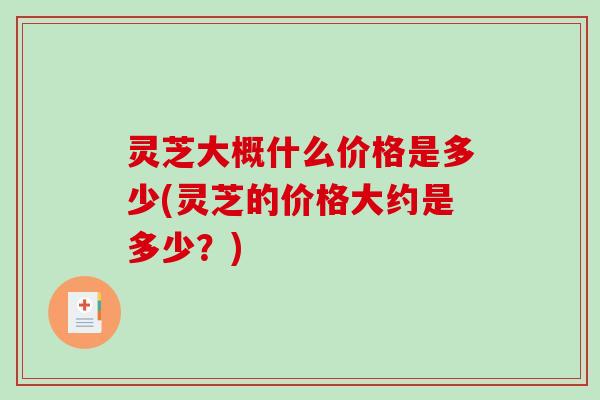 灵芝大概什么价格是多少(灵芝的价格大约是多少?) 灵芝大概什么价格是多少(灵芝的价格大约是多少?)