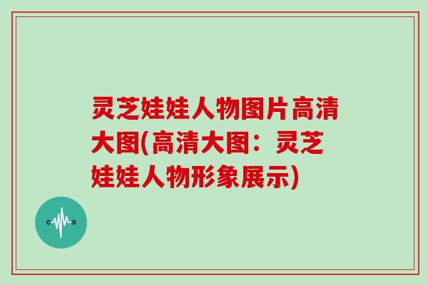 灵芝娃娃人物图片高清大图(高清大图：灵芝娃娃人物形象展示)
