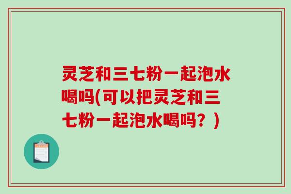 灵芝和三七粉一起泡水喝吗(可以把灵芝和三七粉一起泡水喝吗?) 灵芝和三七粉一起泡水喝吗(可以把灵芝和三七粉一起泡水喝吗?)