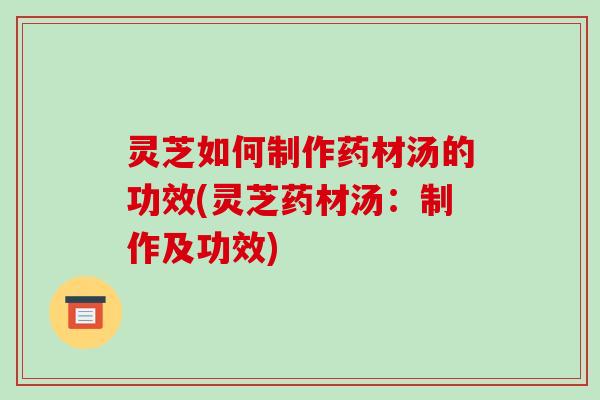 灵芝如何制作药材汤的功效(灵芝药材汤:制作及功效) 灵芝如何制作药材汤的功效(灵芝药材汤:制作及功效)