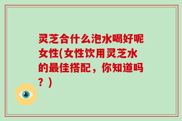 灵芝合什么泡水喝好呢女性(女性饮用灵芝水的佳搭配,你知道吗?) 灵芝合什么泡水喝好呢女性(女性饮用灵芝水的佳搭配,你知道吗?)
