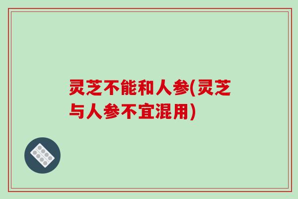 灵芝不能和人参(灵芝与人参不宜混用)