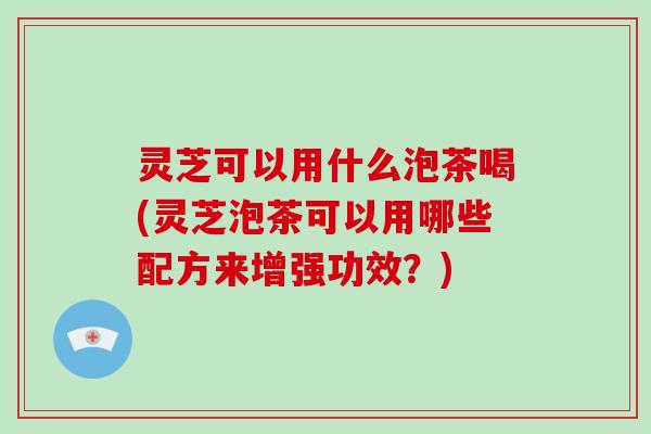灵芝可以用什么泡茶喝(灵芝泡茶可以用哪些配方来增强功效？)
