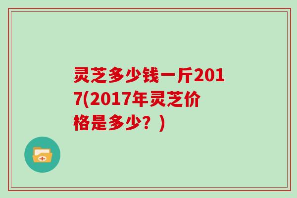 灵芝多少钱一斤2017(2017年灵芝价格是多少?) 灵芝多少钱一斤2017(2017年灵芝价格是多少?)