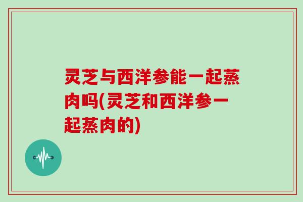 灵芝与西洋参能一起蒸肉吗(灵芝和西洋参一起蒸肉的) 灵芝与西洋参能一起蒸肉吗(灵芝和西洋参一起蒸肉的)