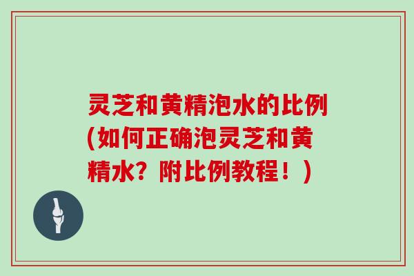 灵芝和黄精泡水的比例(如何正确泡灵芝和黄精水?附比例教程!) 灵芝和黄精泡水的比例(如何正确泡灵芝和黄精水?附比例教程!)