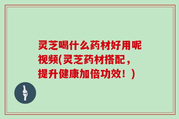 灵芝喝什么药材好用呢视频(灵芝药材搭配，提升健康加倍功效！)
