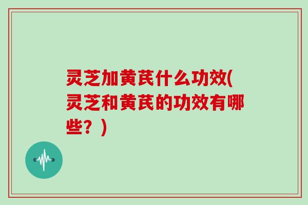 灵芝加黄芪什么功效(灵芝和黄芪的功效有哪些?) 灵芝加黄芪什么功效(灵芝和黄芪的功效有哪些?)