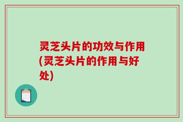 灵芝头片的功效与作用(灵芝头片的作用与好处)