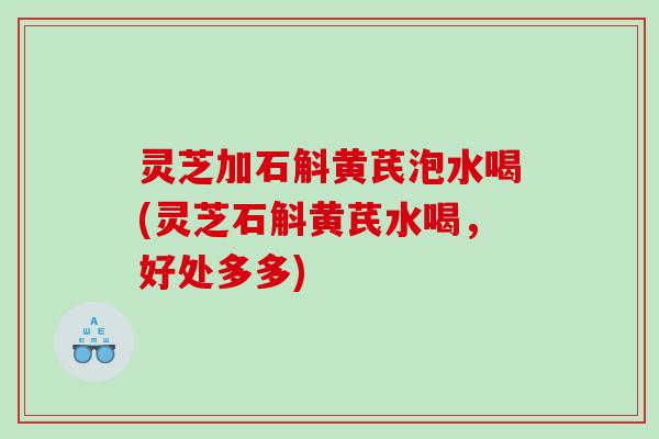 灵芝加石斛黄芪泡水喝(灵芝石斛黄芪水喝,好处多多) 灵芝加石斛黄芪泡水喝(灵芝石斛黄芪水喝,好处多多)