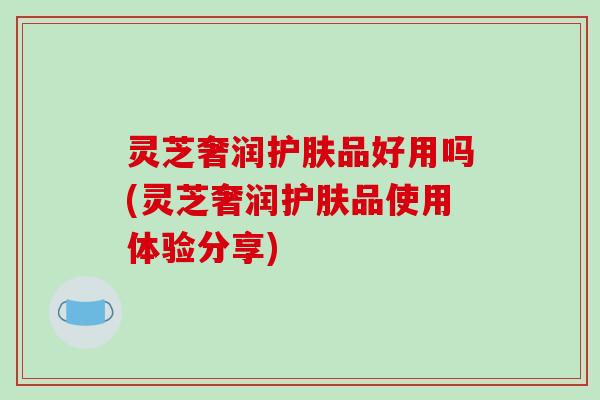 灵芝奢润护肤品好用吗(灵芝奢润护肤品使用体验分享) 灵芝奢润护肤品好用吗(灵芝奢润护肤品使用体验分享)