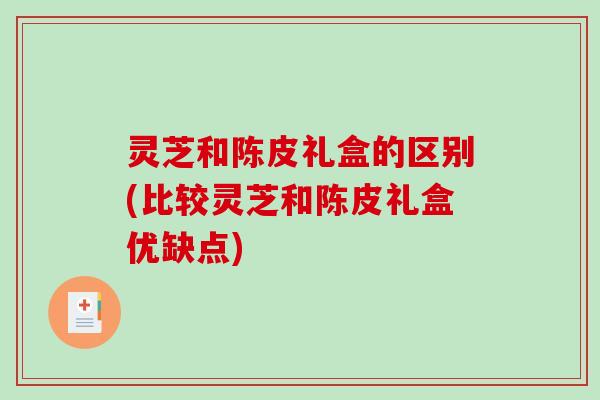 灵芝和陈皮礼盒的区别(比较灵芝和陈皮礼盒优缺点)