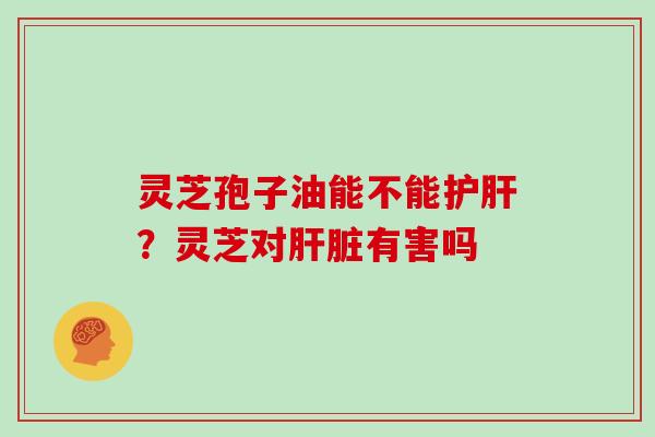 灵芝孢子油能不能?灵芝对有害吗 灵芝孢子油能不能?灵芝对有害吗