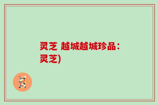 灵芝 越城越城珍品:灵芝) 灵芝 越城越城珍品:灵芝)