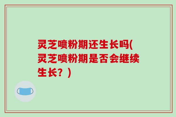 灵芝喷粉期还生长吗(灵芝喷粉期是否会继续生长?) 灵芝喷粉期还生长吗(灵芝喷粉期是否会继续生长?)