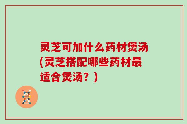 灵芝可加什么药材煲汤(灵芝搭配哪些药材适合煲汤?) 灵芝可加什么药材煲汤(灵芝搭配哪些药材适合煲汤?)
