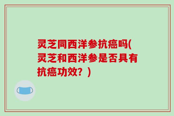 灵芝同西洋参抗吗(灵芝和西洋参是否具有抗功效?) 灵芝同西洋参抗吗(灵芝和西洋参是否具有抗功效?)