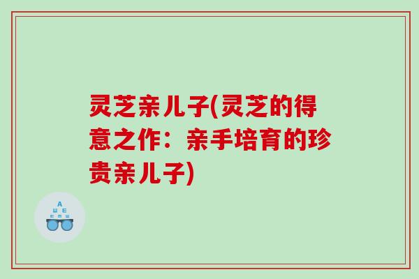 灵芝亲儿子(灵芝的得意之作：亲手培育的珍贵亲儿子)
