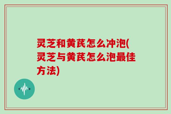 灵芝和黄芪怎么冲泡(灵芝与黄芪怎么泡佳方法) 灵芝和黄芪怎么冲泡(灵芝与黄芪怎么泡佳方法)