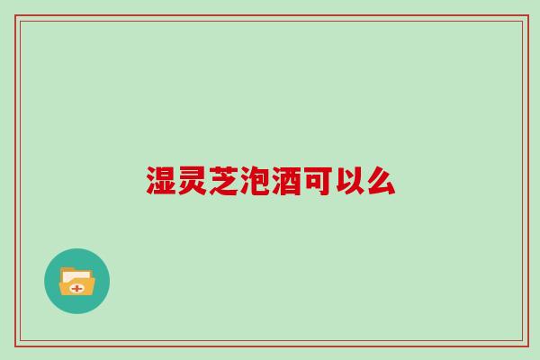 湿灵芝泡酒可以么 湿灵芝泡酒可以么