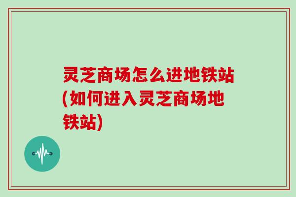 灵芝商场怎么进地铁站(如何进入灵芝商场地铁站)