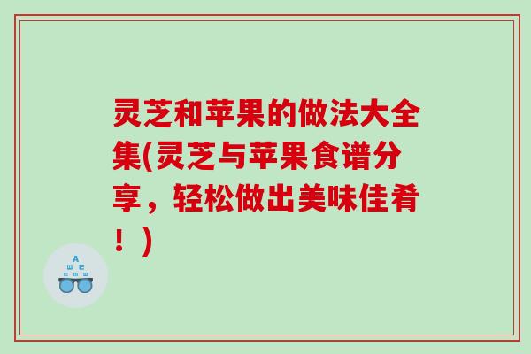 灵芝和苹果的做法大全集(灵芝与苹果食谱分享,轻松做出美味佳肴!) 灵芝和苹果的做法大全集(灵芝与苹果食谱分享,轻松做出美味佳肴!)
