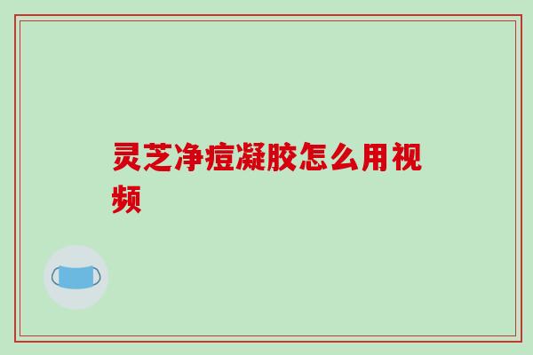 灵芝净痘凝胶怎么用视频 灵芝净痘凝胶怎么用视频