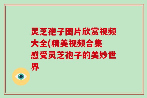 灵芝孢子图片欣赏视频大全(精美视频合集 感受灵芝孢子的美妙世界 灵芝孢子图片欣赏视频大全(精美视频合集 感受灵芝孢子的美妙世界