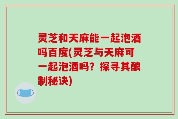 灵芝和天麻能一起泡酒吗百度(灵芝与天麻可一起泡酒吗?探寻其酿制秘诀) 灵芝和天麻能一起泡酒吗百度(灵芝与天麻可一起泡酒吗?探寻其酿制秘诀)