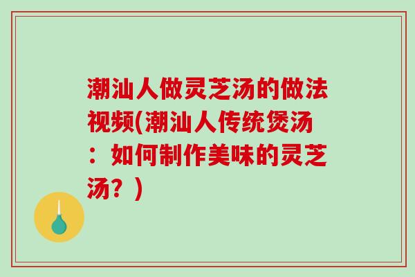 潮汕人做灵芝汤的做法视频(潮汕人传统煲汤:如何制作美味的灵芝汤?) 潮汕人做灵芝汤的做法视频(潮汕人传统煲汤:如何制作美味的灵芝汤?)