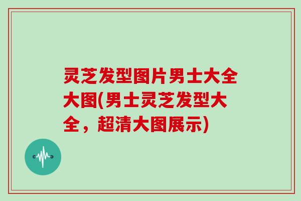 灵芝发型图片男士大全大图(男士灵芝发型大全,超清大图展示) 灵芝发型图片男士大全大图(男士灵芝发型大全,超清大图展示)